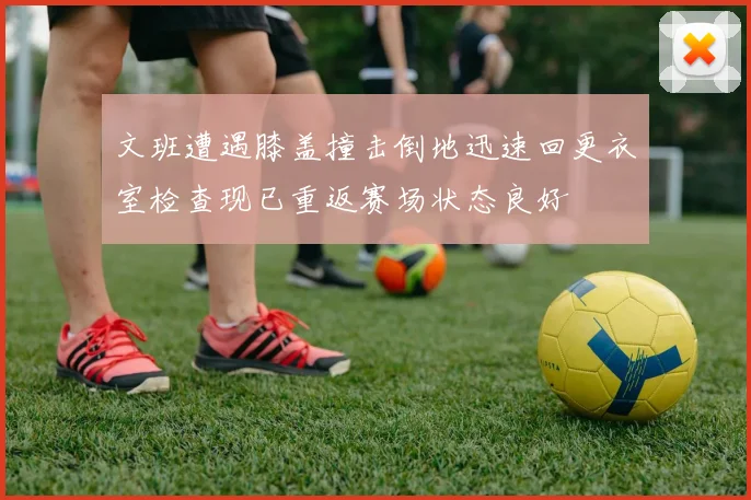 文班遭遇膝盖撞击倒地迅速回更衣室检查现已重返赛场状态良好