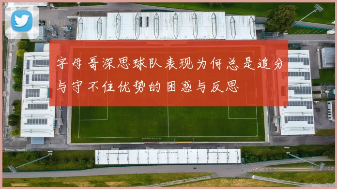 字母哥深思球队表现为何总是追分与守不住优势的困惑与反思