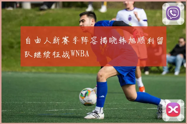 自由人新赛季阵容揭晓韩旭顺利留队继续征战WNBA