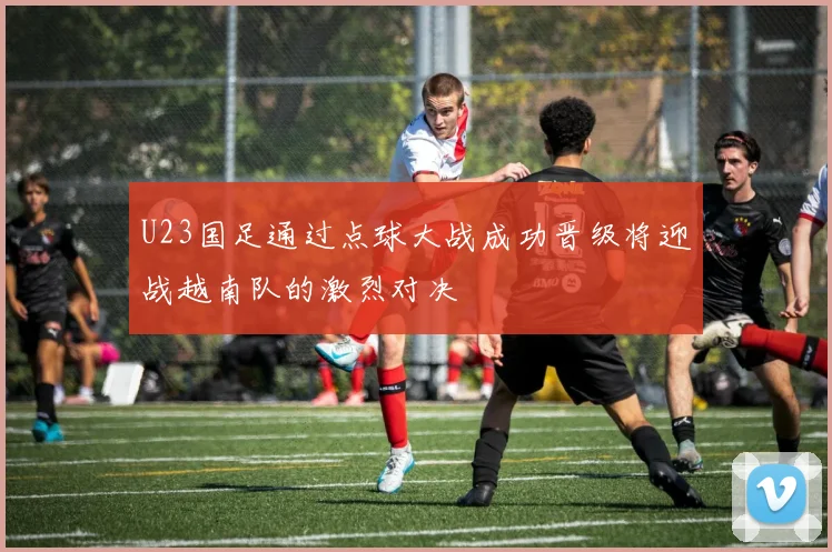 U23国足通过点球大战成功晋级将迎战越南队的激烈对决