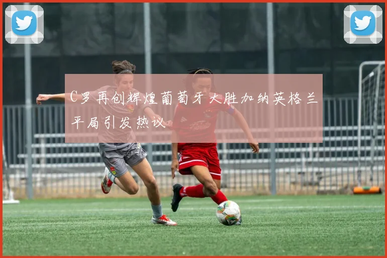 C罗再创辉煌葡萄牙大胜加纳英格兰平局引发热议