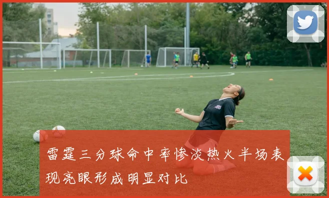 雷霆三分球命中率惨淡热火半场表现亮眼形成明显对比