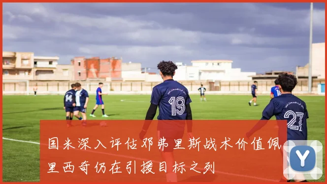 国米深入评估邓弗里斯战术价值佩里西奇仍在引援目标之列