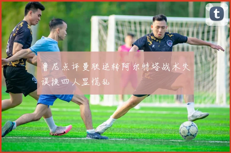 鲁尼点评曼联逆转阿尔特塔战术失误换四人显慌乱