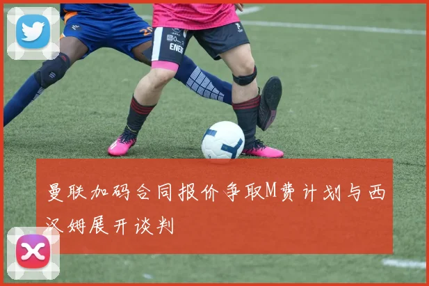 曼联加码合同报价争取M费计划与西汉姆展开谈判