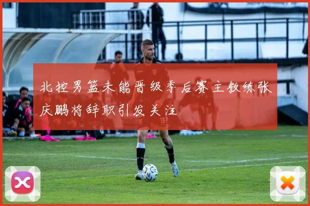 北控男篮未能晋级季后赛主教练张庆鹏将辞职引发关注