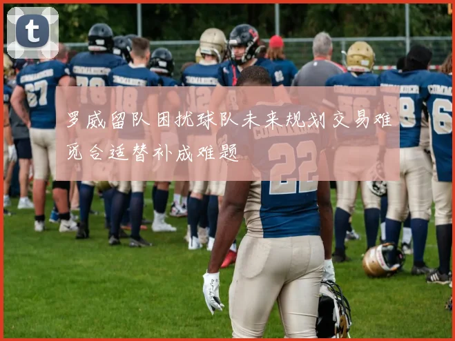 罗威留队困扰球队未来规划交易难觅合适替补成难题