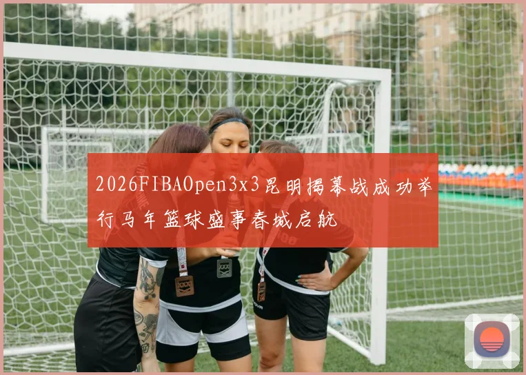 2026FIBAOpen3x3昆明揭幕战成功举行马年篮球盛事春城启航
