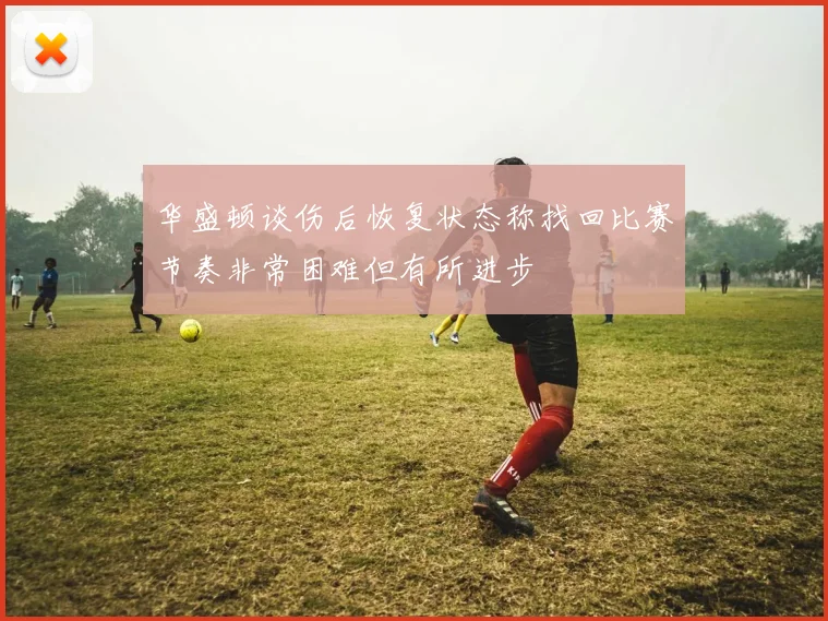 华盛顿谈伤后恢复状态称找回比赛节奏非常困难但有所进步