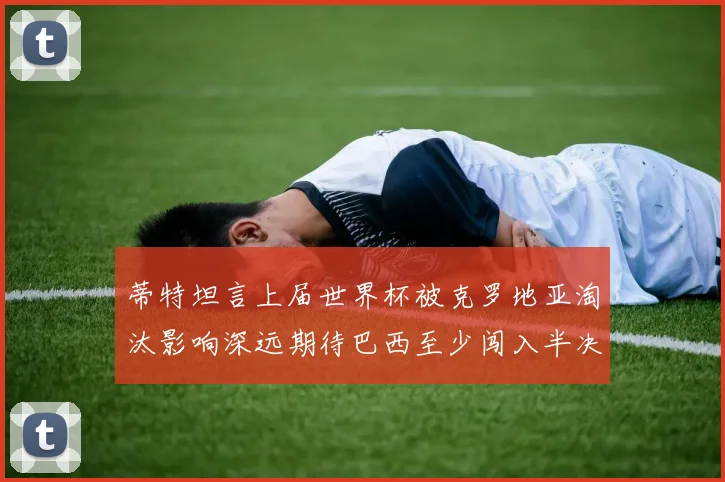 蒂特坦言上届世界杯被克罗地亚淘汰影响深远期待巴西至少闯入半决赛