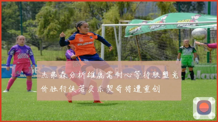 杰弗森分析雄鹿需耐心等待联盟竞价独行侠若卖东契奇将遭重创