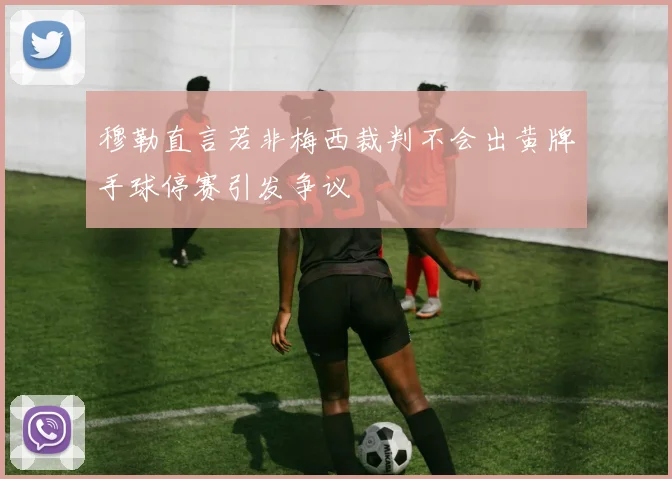 穆勒直言若非梅西裁判不会出黄牌手球停赛引发争议