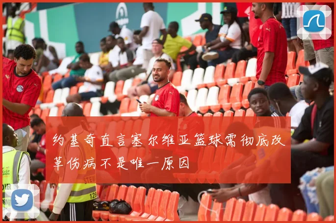 约基奇直言塞尔维亚篮球需彻底改革伤病不是唯一原因