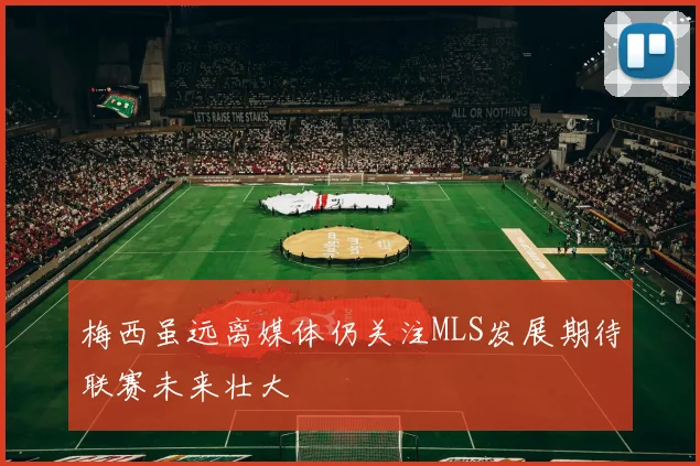 梅西虽远离媒体仍关注MLS发展期待联赛未来壮大