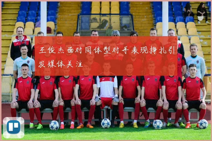 王俊杰面对同体型对手表现挣扎引发媒体关注