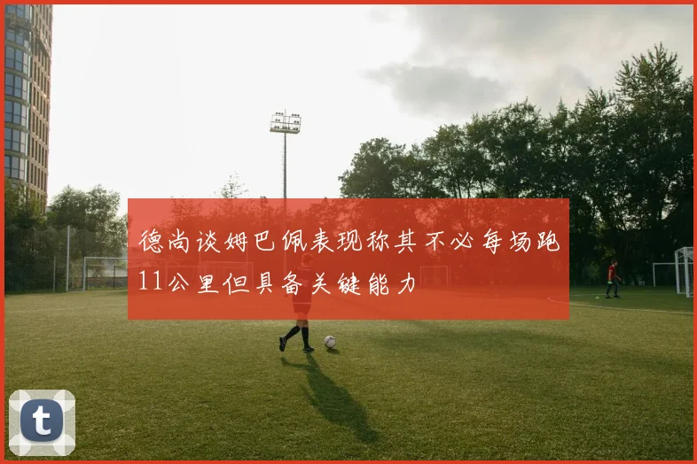 德尚谈姆巴佩表现称其不必每场跑11公里但具备关键能力