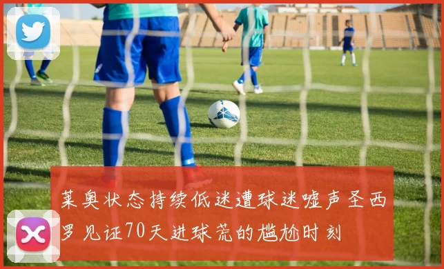 莱奥状态持续低迷遭球迷嘘声圣西罗见证70天进球荒的尴尬时刻